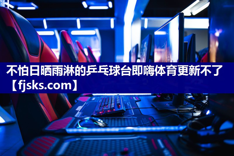 不怕日晒雨淋的乒乓球台即嗨体育更新不了