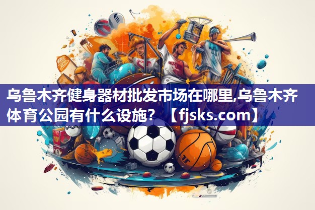 乌鲁木齐健身器材批发市场在哪里,乌鲁木齐体育公园有什么设施？