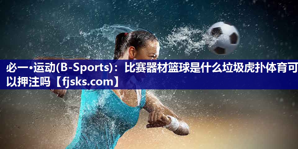 必一·运动(B-Sports)：比赛器材篮球是什么垃圾虎扑体育可以押注吗