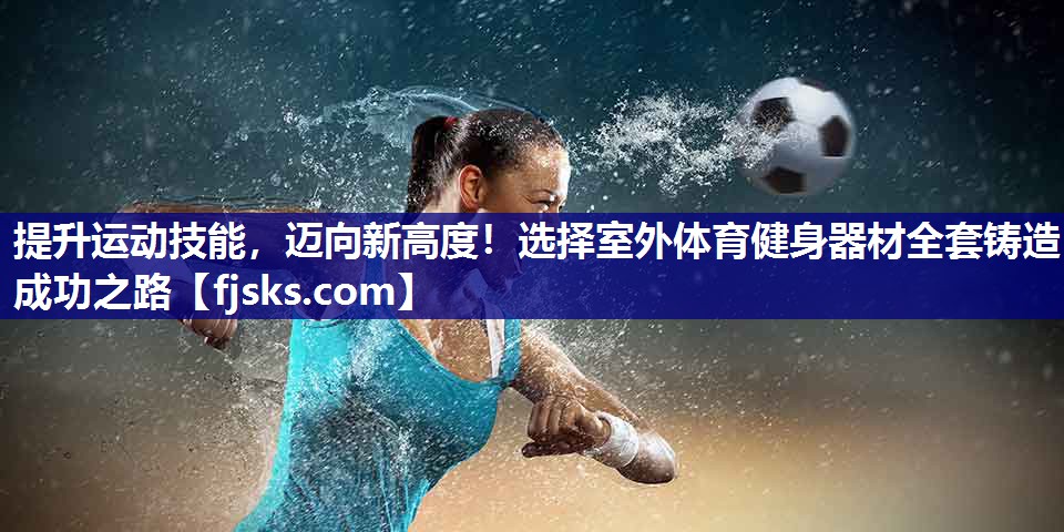 提升运动技能,迈向新高度!选择室外体育健身器材全套铸造成功之路 提升运动技能,迈向新高度!选择室外体育健身器材全套铸造成功之路